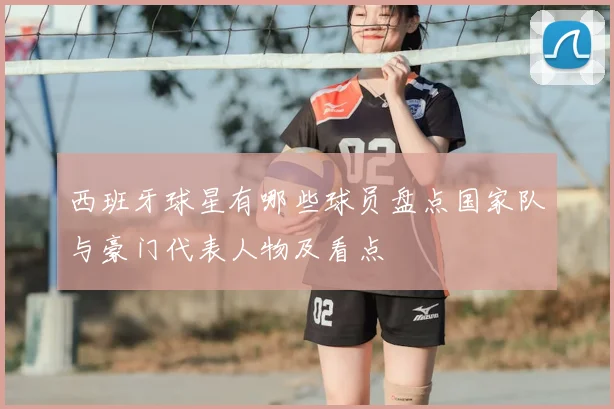 西班牙球星有哪些球员盘点国家队与豪门代表人物及看点