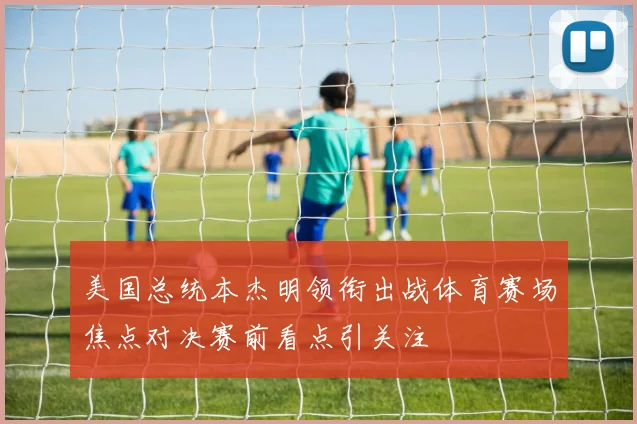美国总统本杰明领衔出战体育赛场焦点对决赛前看点引关注