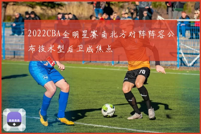 2022CBA全明星赛南北方对阵阵容公布技术型后卫成焦点