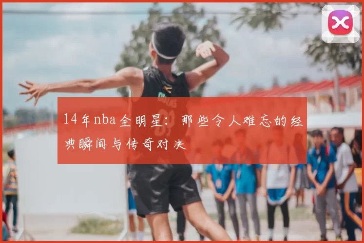 14年nba全明星：那些令人难忘的经典瞬间与传奇对决