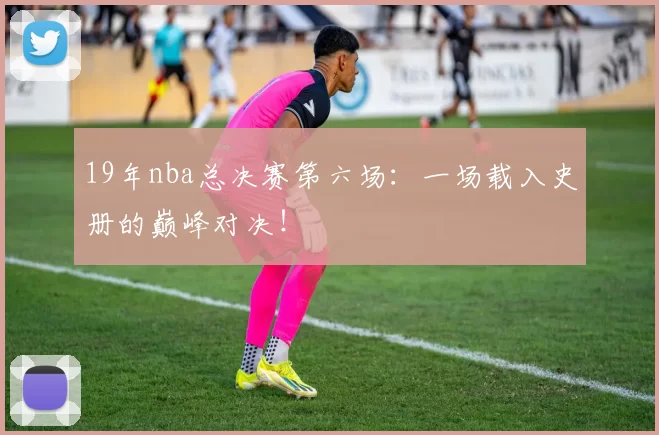 19年nba总决赛第六场：一场载入史册的巅峰对决！
