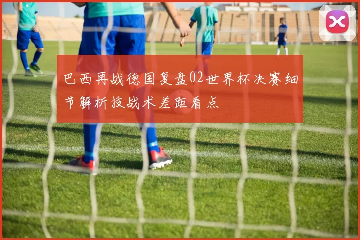 巴西再战德国复盘02世界杯决赛细节解析技战术差距看点