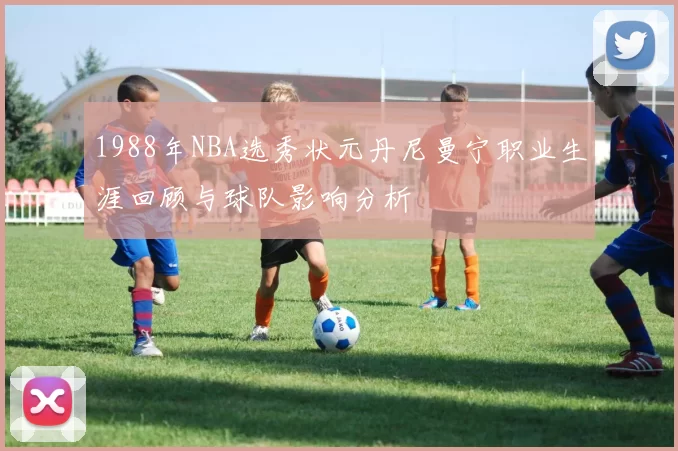1988年NBA选秀状元丹尼曼宁职业生涯回顾与球队影响分析