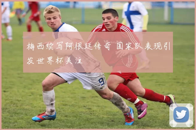 梅西续写阿根廷传奇 国家队表现引发世界杯关注