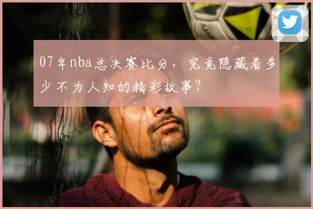 07年nba总决赛比分，究竟隐藏着多少不为人知的精彩故事？