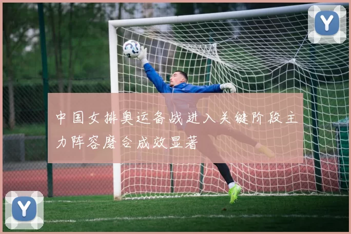 中国女排奥运备战进入关键阶段主力阵容磨合成效显著