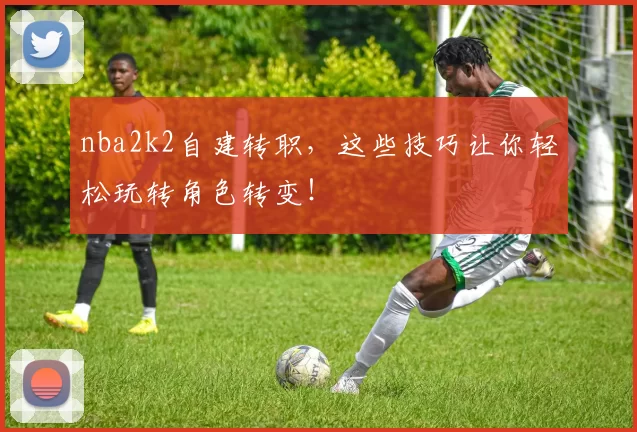 nba2k2自建转职，这些技巧让你轻松玩转角色转变！