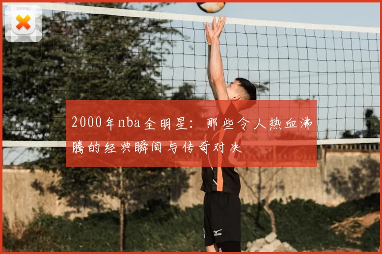 2000年nba全明星：那些令人热血沸腾的经典瞬间与传奇对决