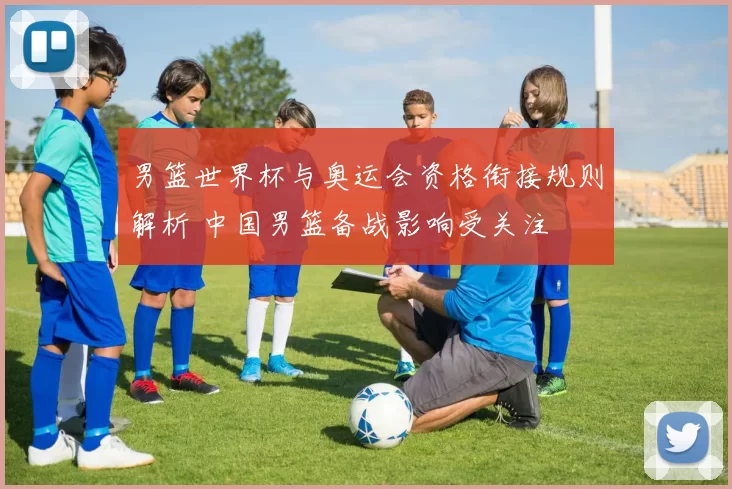 男篮世界杯与奥运会资格衔接规则解析 中国男篮备战影响受关注