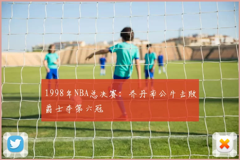 1998年NBA总决赛:乔丹率公牛击败爵士夺第六冠