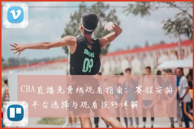 CBA直播免费线观看指南：赛程安排、平台选择与观看技巧详解