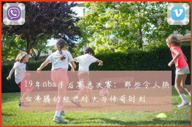 19年nba季后赛总决赛：那些令人热血沸腾的经典对决与传奇时刻