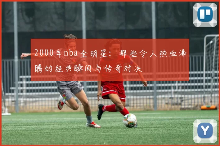 2000年nba全明星：那些令人热血沸腾的经典瞬间与传奇对决