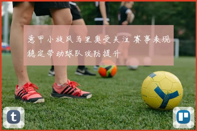 意甲小旋风马里奥受关注 赛事表现稳定带动球队攻防提升