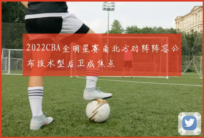 2022CBA全明星赛南北方对阵阵容公布技术型后卫成焦点