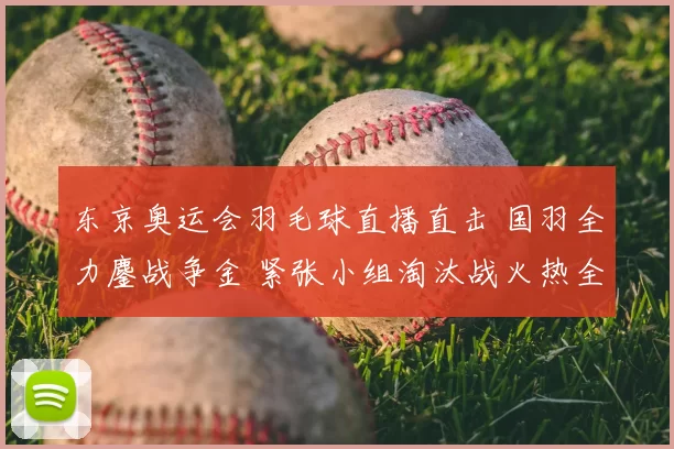 东京奥运会羽毛球直播直击 国羽全力鏖战争金 紧张小组淘汰战火热全程