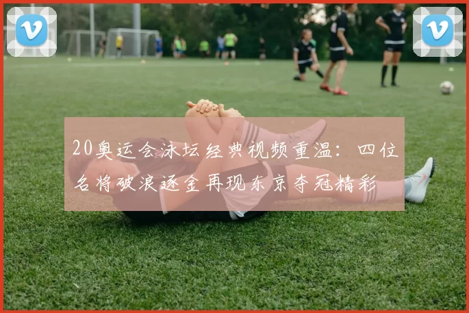 20奥运会泳坛经典视频重温：四位名将破浪逐金再现东京夺冠精彩