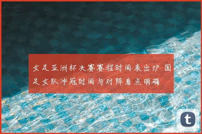 女足亚洲杯决赛赛程时间表出炉 国足女队冲冠时间与对阵看点明确