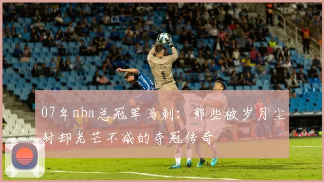 07年nba总冠军马刺:那些被岁月尘封却光芒不减的夺冠传奇