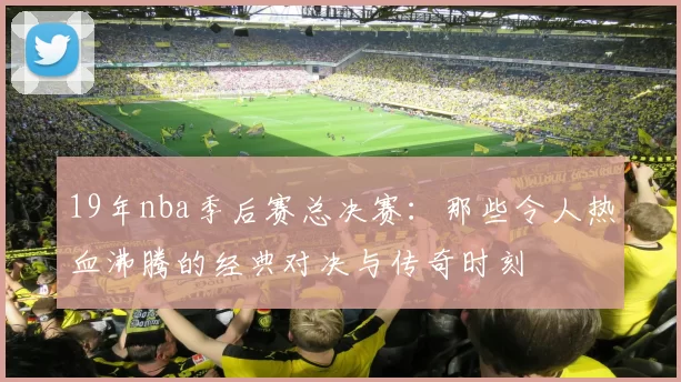 19年nba季后赛总决赛:那些令人热血沸腾的经典对决与传奇时刻