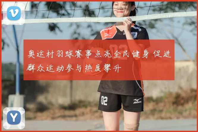 奥运村羽球赛事点亮全民健身 促进群众运动参与热度攀升