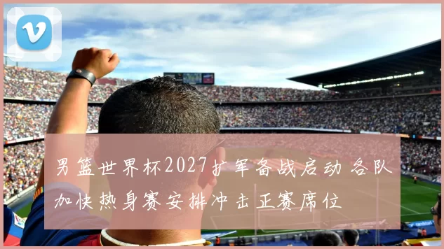 男篮世界杯2027扩军备战启动 各队加快热身赛安排冲击正赛席位