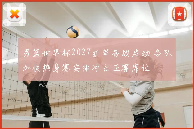 男篮世界杯2027扩军备战启动 各队加快热身赛安排冲击正赛席位