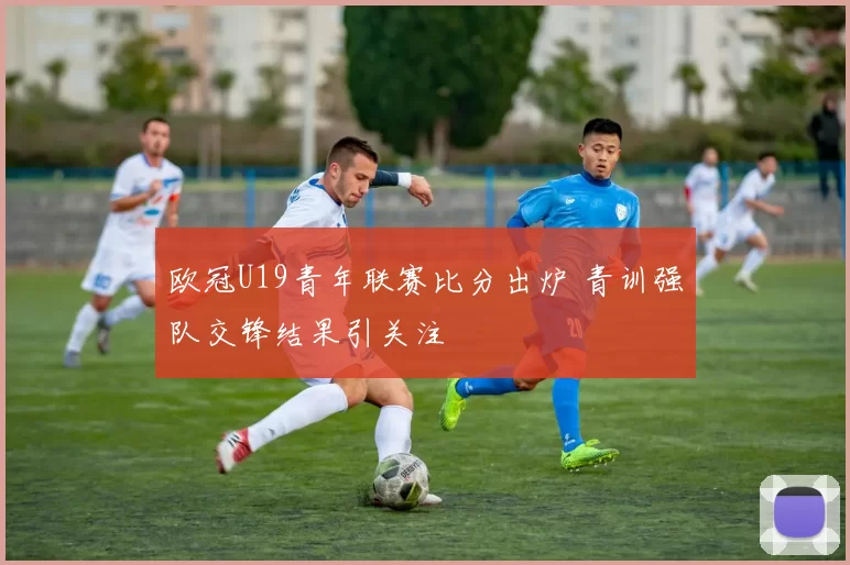 欧冠U19青年联赛比分出炉 青训强队交锋结果引关注