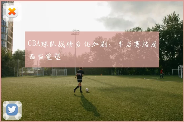 CBA球队战绩分化加剧，季后赛格局面临重塑