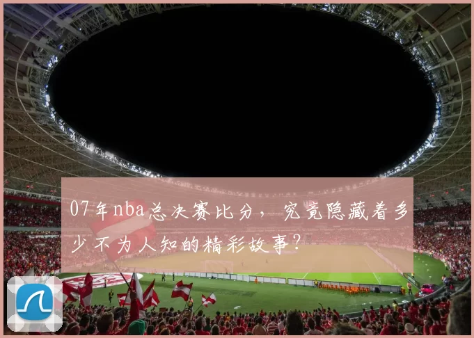 07年nba总决赛比分,究竟隐藏着多少不为人知的精彩故事?