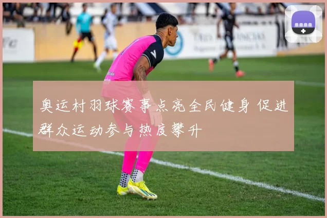 奥运村羽球赛事点亮全民健身 促进群众运动参与热度攀升