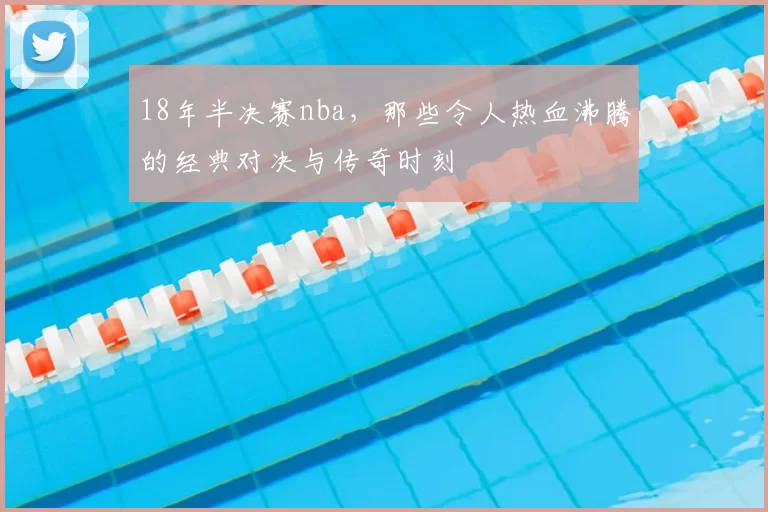 18年半决赛nba,那些令人热血沸腾的经典对决与传奇时刻