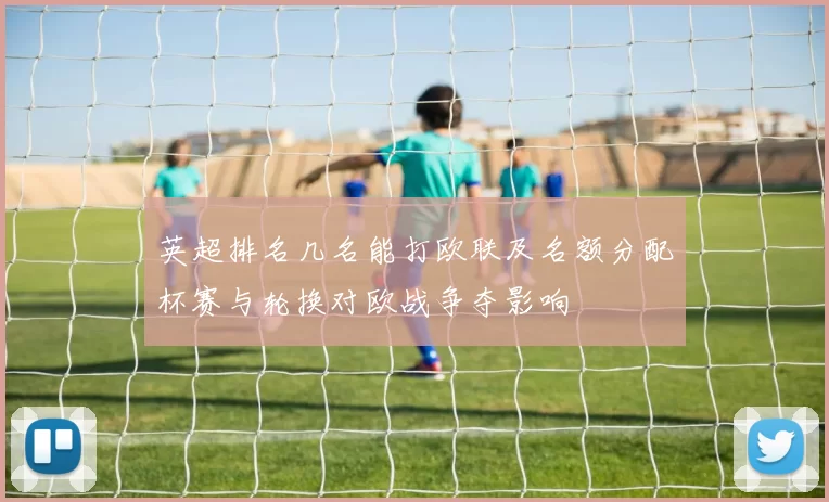 英超排名几名能打欧联及名额分配杯赛与轮换对欧战争夺影响