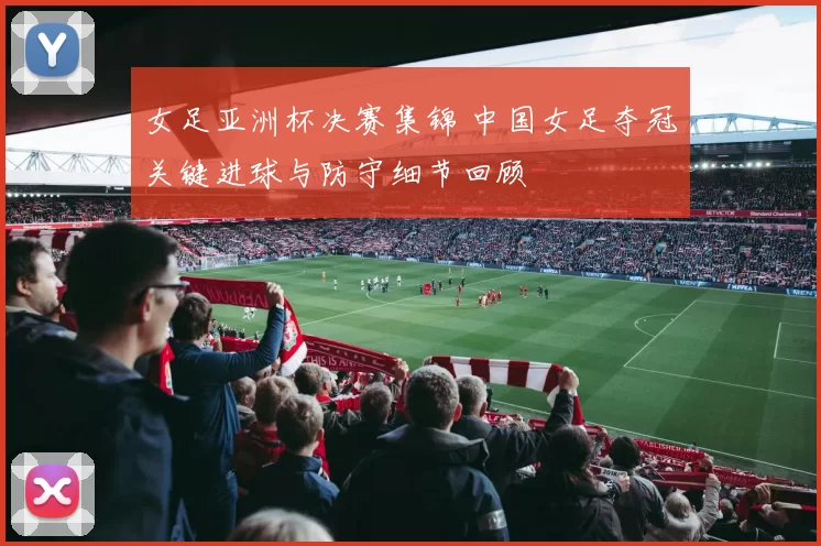 女足亚洲杯决赛集锦 中国女足夺冠关键进球与防守细节回顾