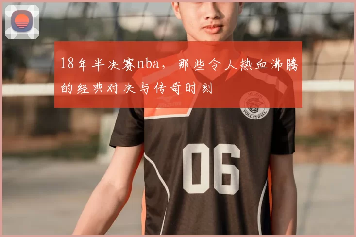 18年半决赛nba,那些令人热血沸腾的经典对决与传奇时刻