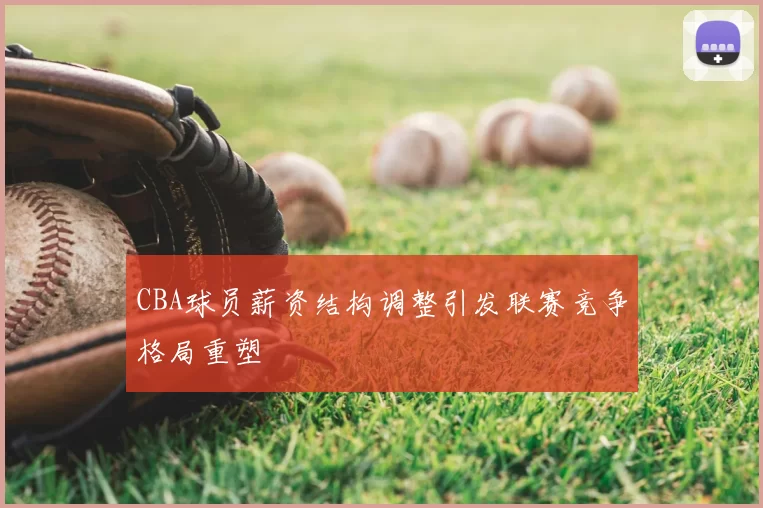 CBA球员薪资结构调整引发联赛竞争格局重塑