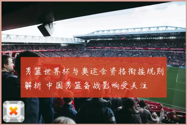 男篮世界杯与奥运会资格衔接规则解析 中国男篮备战影响受关注