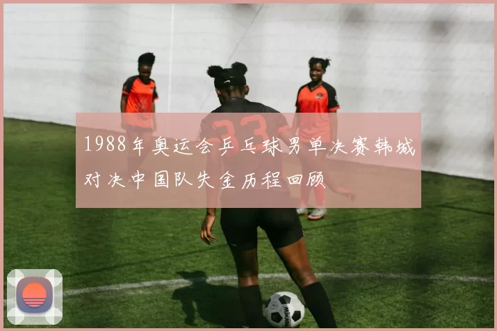 1988年奥运会乒乓球男单决赛韩城对决中国队失金历程回顾