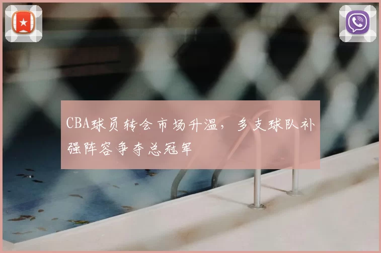 CBA球员转会市场升温,多支球队补强阵容争夺总冠军