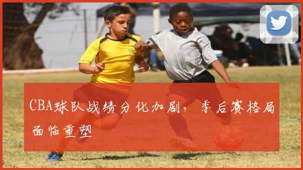 CBA球队战绩分化加剧，季后赛格局面临重塑