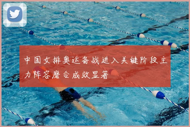 中国女排奥运备战进入关键阶段主力阵容磨合成效显著