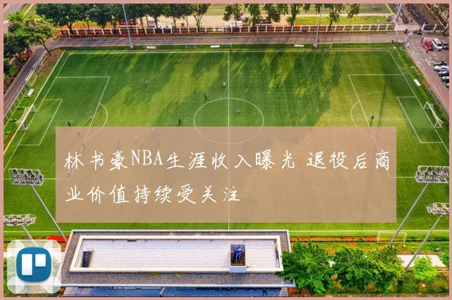 林书豪NBA生涯收入曝光 退役后商业价值持续受关注