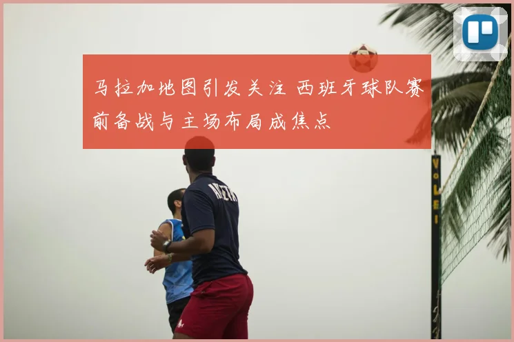 马拉加地图引发关注 西班牙球队赛前备战与主场布局成焦点