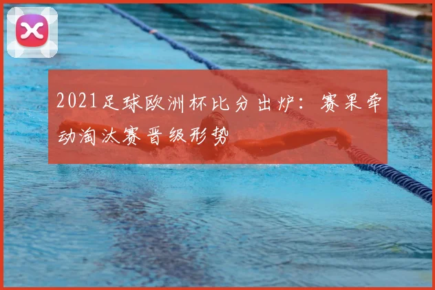 2021足球欧洲杯比分出炉：赛果牵动淘汰赛晋级形势