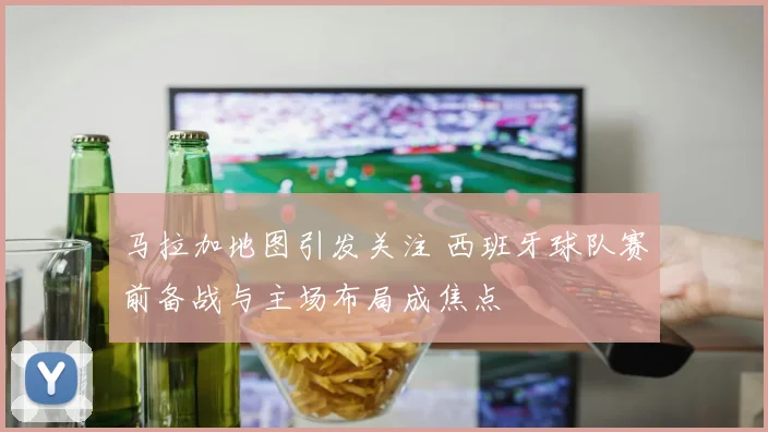 马拉加地图引发关注 西班牙球队赛前备战与主场布局成焦点