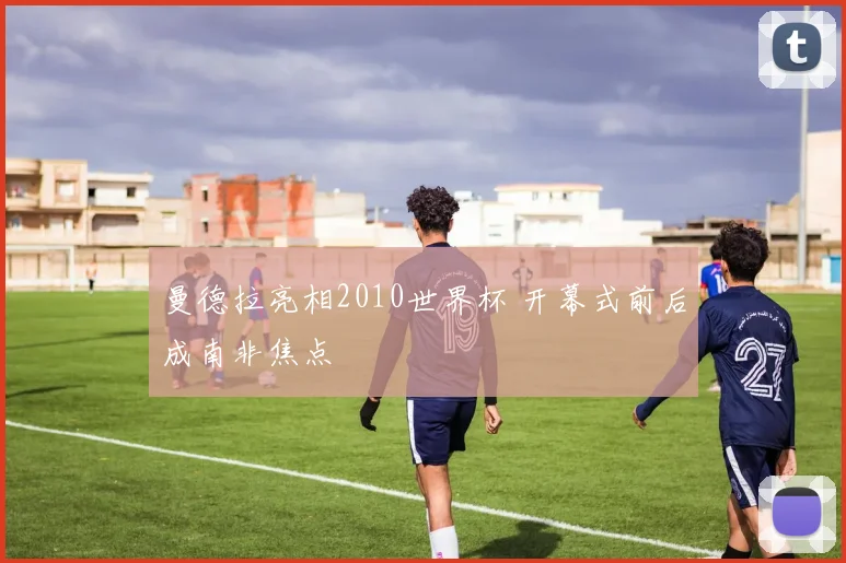 曼德拉亮相2010世界杯 开幕式前后成南非焦点