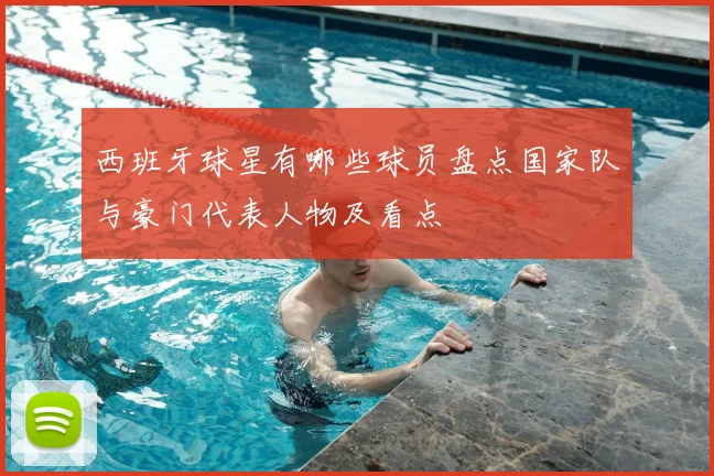 西班牙球星有哪些球员盘点国家队与豪门代表人物及看点
