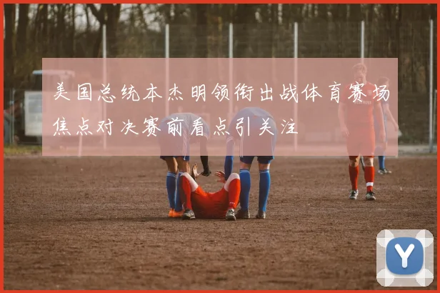 美国总统本杰明领衔出战体育赛场焦点对决赛前看点引关注